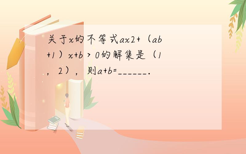 关于x的不等式ax2+（ab+1）x+b＞0的解集是（1，2），则a+b=______．