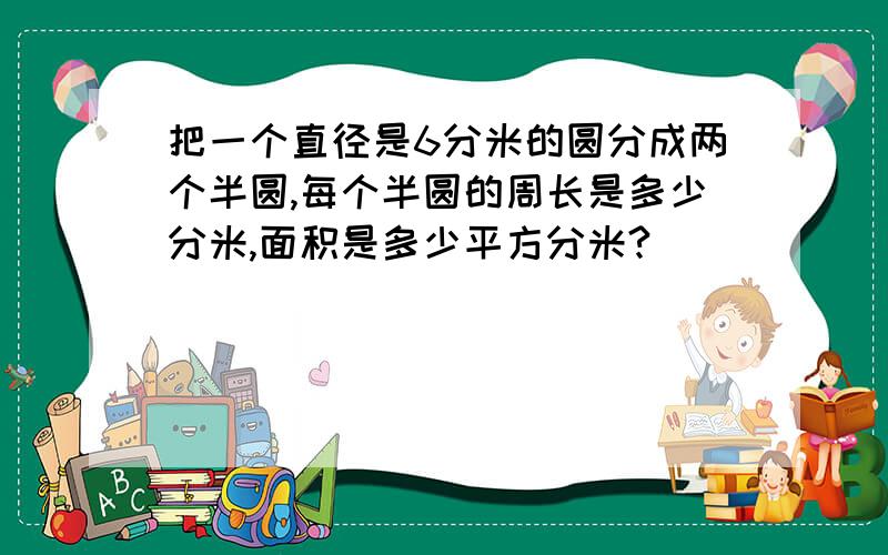 把一个直径是6分米的圆分成两个半圆,每个半圆的周长是多少分米,面积是多少平方分米?