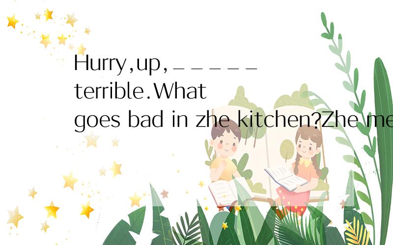 Hurry,up,_____terrible.What goes bad in zhe kitchen?Zhe meat