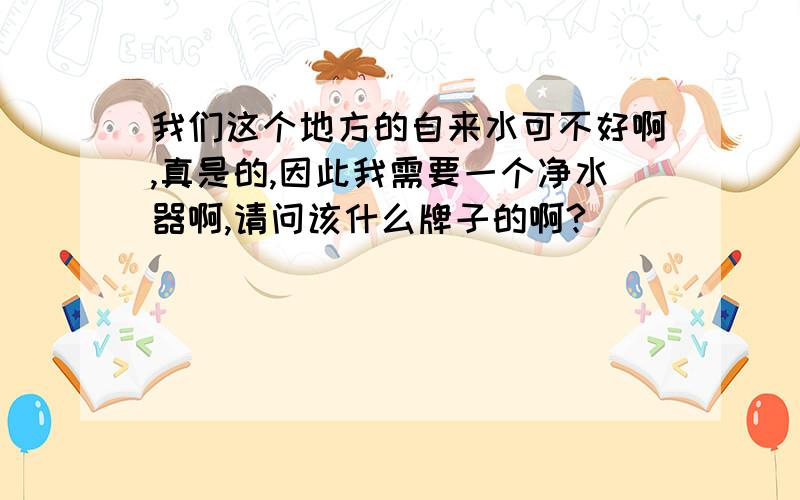 我们这个地方的自来水可不好啊,真是的,因此我需要一个净水器啊,请问该什么牌子的啊?