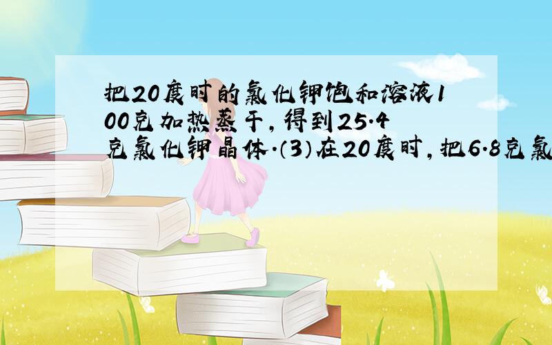 把20度时的氯化钾饱和溶液100克加热蒸干,得到25.4克氯化钾晶体.（3）在20度时,把6.8克氯化钾晶体放入17