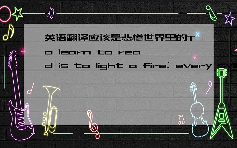 英语翻译应该是悲惨世界里的To learn to read is to light a fire; every syll