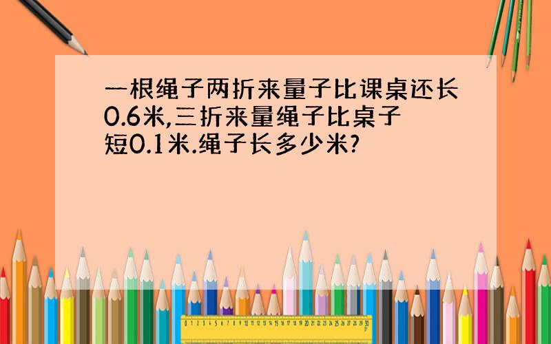 一根绳子两折来量子比课桌还长0.6米,三折来量绳子比桌子短0.1米.绳子长多少米?