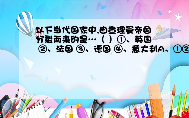 以下当代国家中,由查理曼帝国分裂而来的是…（ ）①、英国 ②、法国 ③、德国 ④、意大利A、①②③④ B、