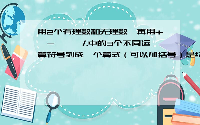 用2个有理数和无理数,再用+,-,*,/.中的3个不同运算符号列成一个算式（可以加括号）是结果是一个正整数