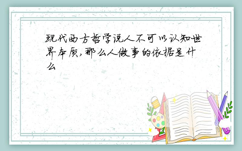 现代西方哲学说人不可以认知世界本质,那么人做事的依据是什么