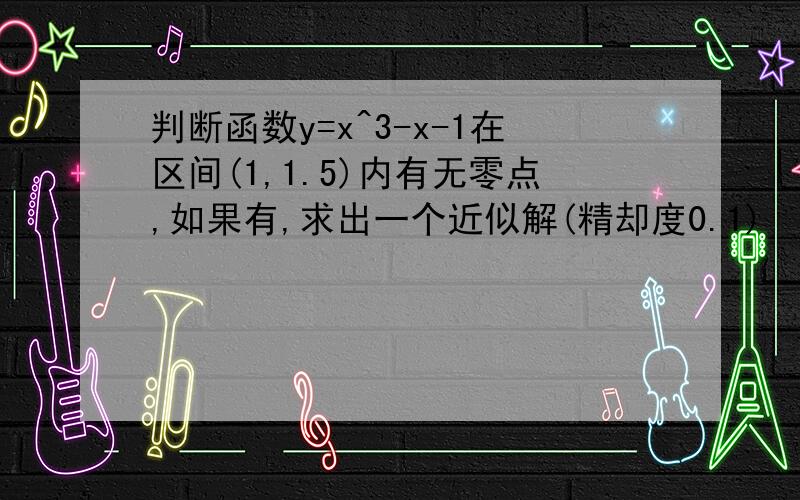 判断函数y=x^3-x-1在区间(1,1.5)内有无零点,如果有,求出一个近似解(精却度0.1)