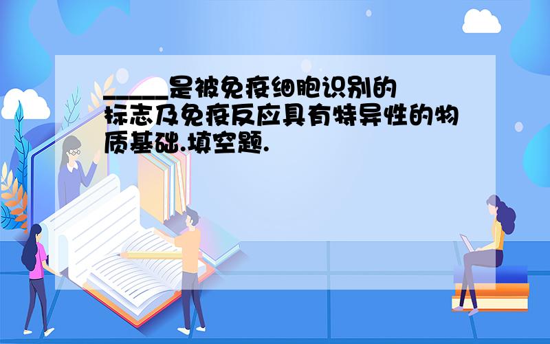 _____是被免疫细胞识别的标志及免疫反应具有特异性的物质基础.填空题.