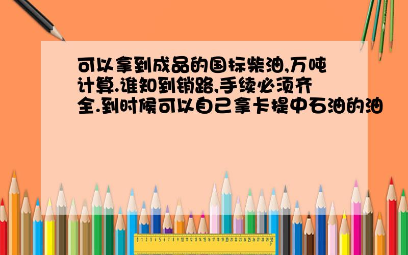 可以拿到成品的国标柴油,万吨计算.谁知到销路,手续必须齐全.到时候可以自己拿卡提中石油的油