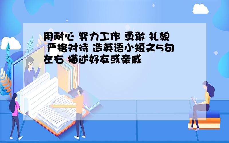 用耐心 努力工作 勇敢 礼貌 严格对待 造英语小短文5句左右 描述好友或亲戚