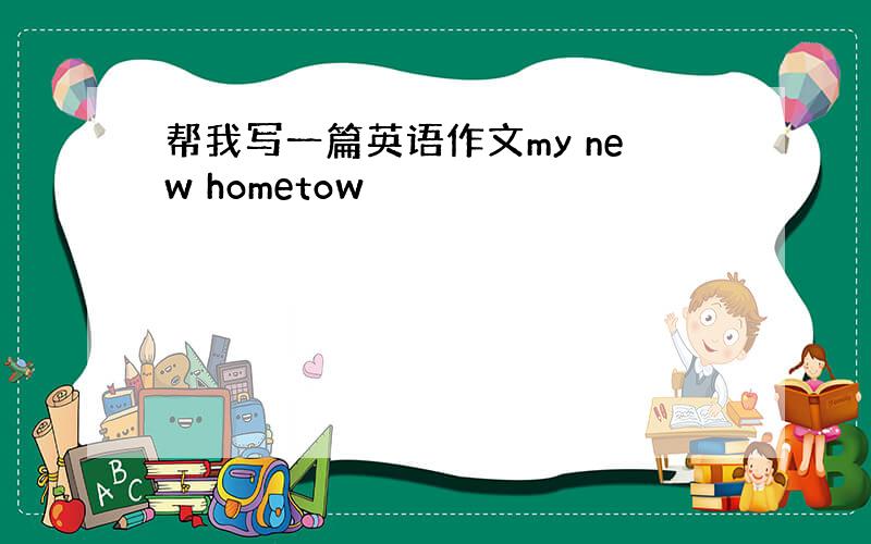 帮我写一篇英语作文my new hometow