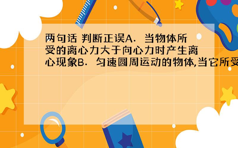 两句话 判断正误A．当物体所受的离心力大于向心力时产生离心现象B．匀速圆周运动的物体,当它所受的一切力都消失时,它将做背