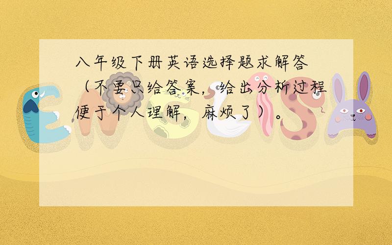 八年级下册英语选择题求解答 （不要只给答案，给出分析过程便于个人理解，麻烦了）。