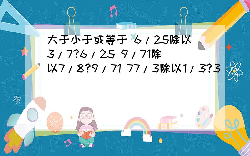 大于小于或等于 6/25除以3/7?6/25 9/71除以7/8?9/71 77/3除以1/3?3