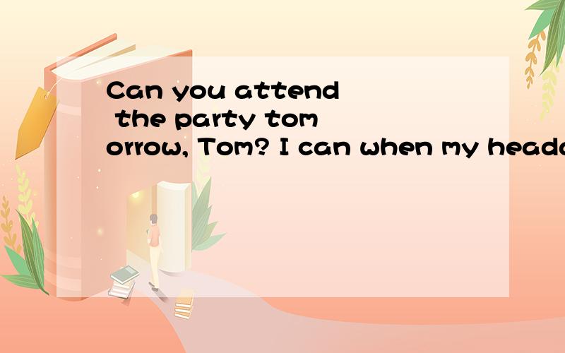 Can you attend the party tomorrow, Tom? I can when my headac