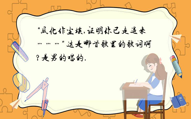 “风化作尘埃,证明你已走过来………”这是哪首歌里的歌词啊?是男的唱的.