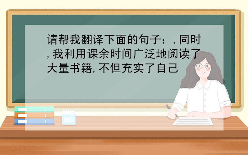 请帮我翻译下面的句子：,同时,我利用课余时间广泛地阅读了大量书籍,不但充实了自己