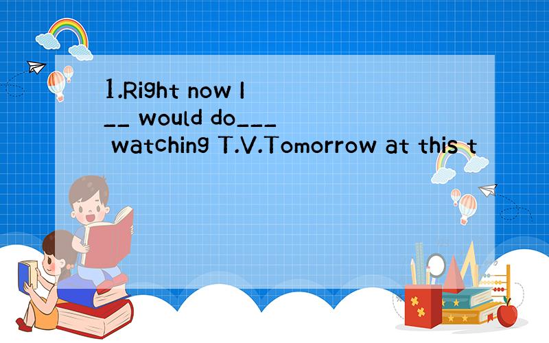 1.Right now I __ would do___ watching T.V.Tomorrow at this t