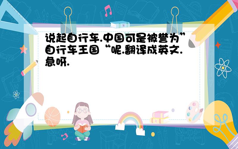 说起自行车.中国可是被誉为”自行车王国“呢.翻译成英文.急呀.