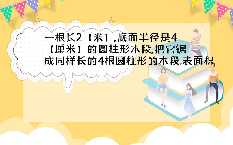 一根长2【米】,底面半径是4【厘米】的圆柱形木段,把它锯成同样长的4根圆柱形的木段.表面积