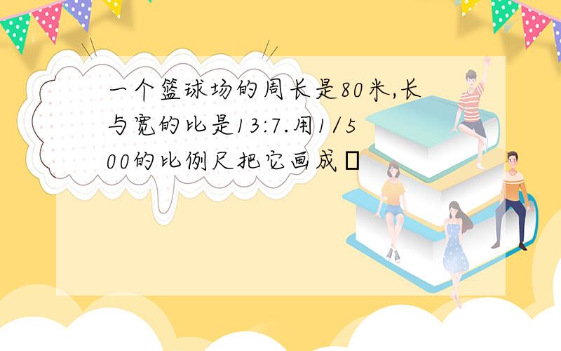 一个篮球场的周长是80米,长与宽的比是13:7.用1/500的比例尺把它画成�