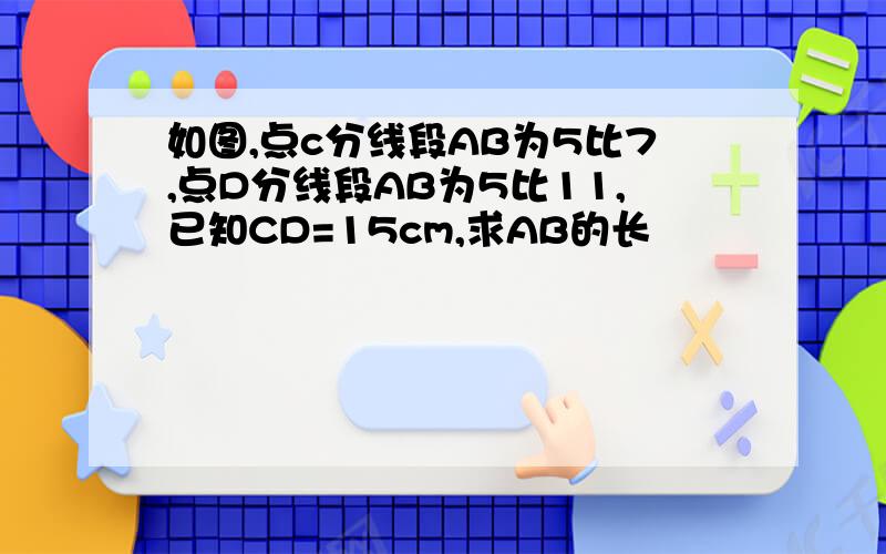 如图,点c分线段AB为5比7,点D分线段AB为5比11,已知CD=15cm,求AB的长