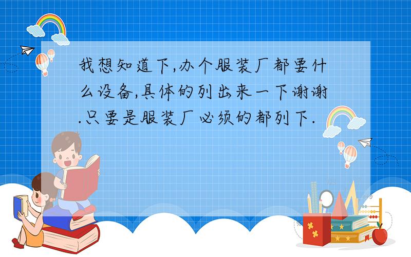 我想知道下,办个服装厂都要什么设备,具体的列出来一下谢谢.只要是服装厂必须的都列下.