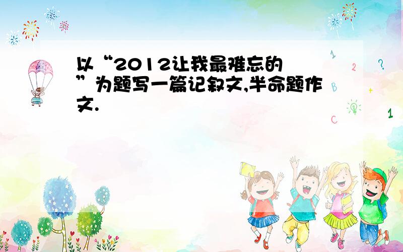 以“2012让我最难忘的﹍﹎”为题写一篇记叙文,半命题作文.