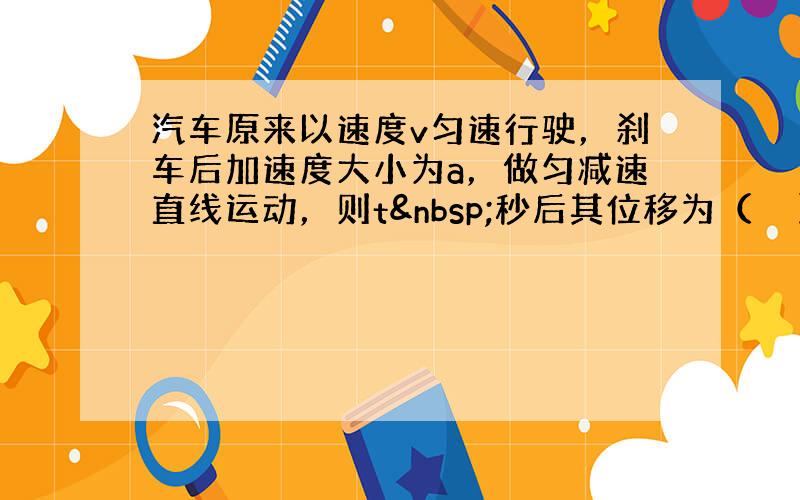 汽车原来以速度v匀速行驶，刹车后加速度大小为a，做匀减速直线运动，则t 秒后其位移为（　　）