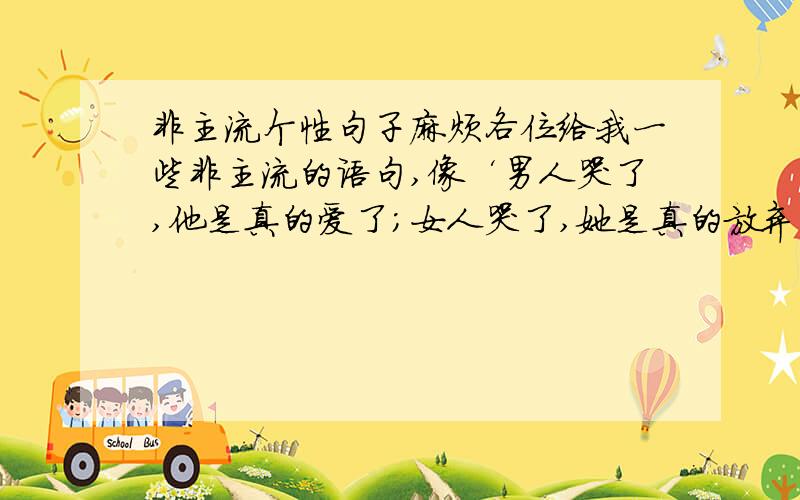 非主流个性句子麻烦各位给我一些非主流的语句,像‘男人哭了,他是真的爱了；女人哭了,她是真的放弃了’这种!一定要有哲理性,