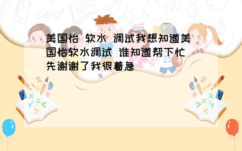 美国怡 软水 调试我想知道美国怡软水调试 谁知道帮下忙 先谢谢了我很着急