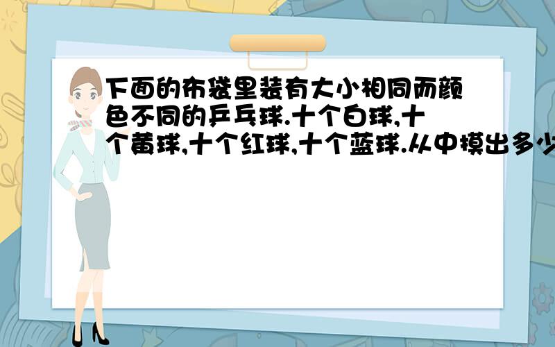 下面的布袋里装有大小相同而颜色不同的乒乓球.十个白球,十个黄球,十个红球,十个蓝球.从中摸出多少