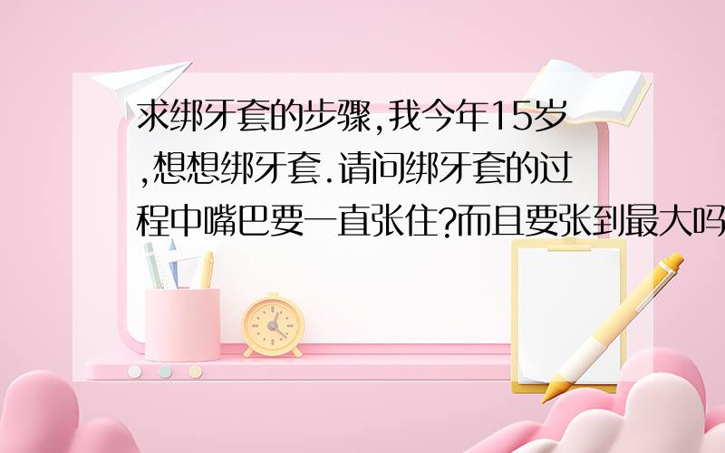 求绑牙套的步骤,我今年15岁,想想绑牙套.请问绑牙套的过程中嘴巴要一直张住?而且要张到最大吗?我的下颚有点问题,所以张嘴