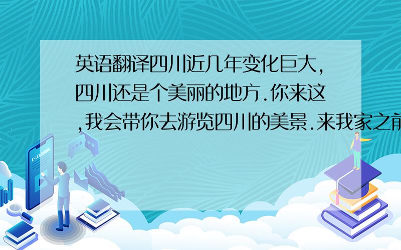 英语翻译四川近几年变化巨大,四川还是个美丽的地方.你来这,我会带你去游览四川的美景.来我家之前,你要先通知我,以便我去接