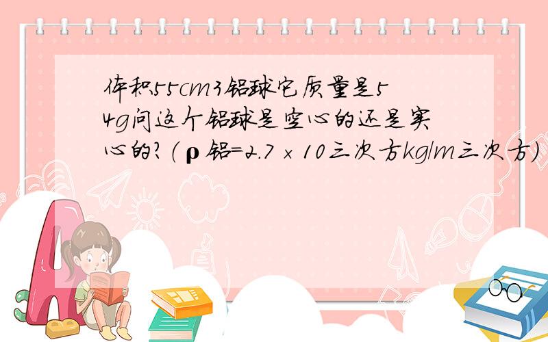 体积55cm3铝球它质量是54g问这个铝球是空心的还是实心的?（ρ铝＝2.7×10三次方kg/m三次方）