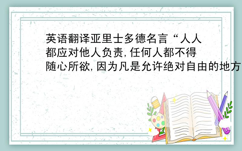 英语翻译亚里士多德名言“人人都应对他人负责,任何人都不得随心所欲,因为凡是允许绝对自由的地方,就会对人人固有的邪恶无所约