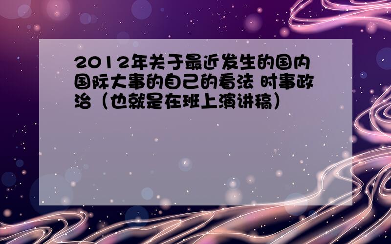 2012年关于最近发生的国内国际大事的自己的看法 时事政治（也就是在班上演讲稿）