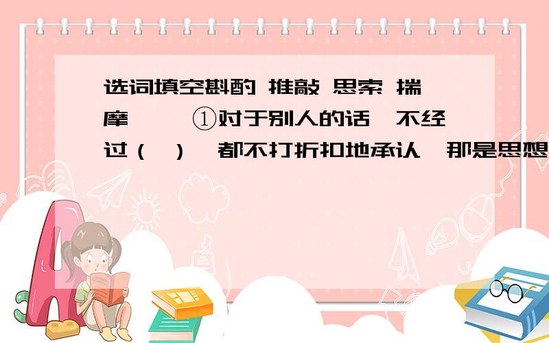 选词填空斟酌 推敲 思索 揣摩 　　①对于别人的话,不经过（ ）,都不打折扣地承认,那是思想上的懒惰. 　　②有的知识只