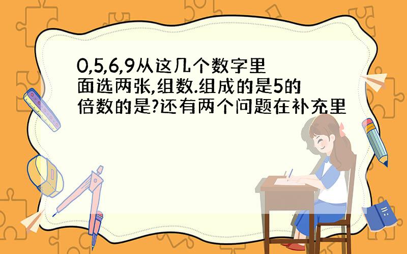 0,5,6,9从这几个数字里面选两张,组数.组成的是5的倍数的是?还有两个问题在补充里