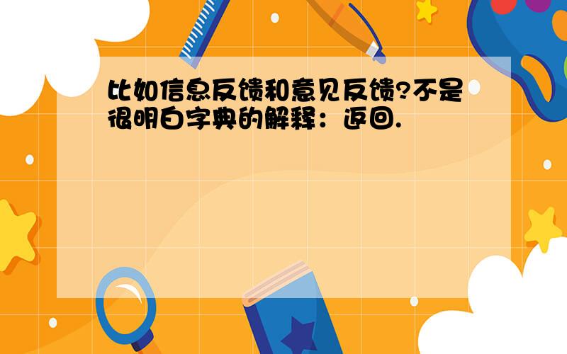 比如信息反馈和意见反馈?不是很明白字典的解释：返回.