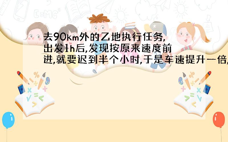 去90km外的乙地执行任务,出发1h后,发现按原来速度前进,就要迟到半个小时,于是车速提升一倍,准时到达