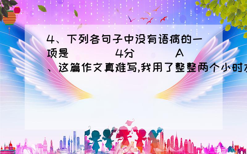 4、下列各句子中没有语病的一项是( ) (4分) 　　A、这篇作文真难写,我用了整整两个小时左右的时间