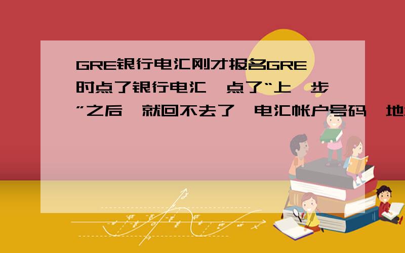 GRE银行电汇刚才报名GRE时点了银行电汇,点了“上一步”之后,就回不去了,电汇帐户号码,地址之类的什么都没有记下来,现