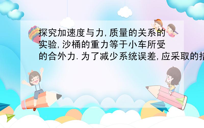 探究加速度与力,质量的关系的实验,沙桶的重力等于小车所受的合外力.为了减少系统误差,应采取的措施是