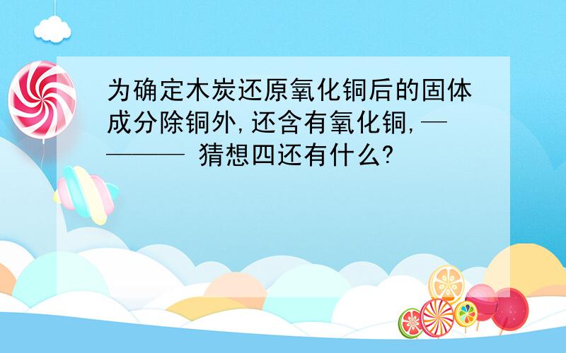 为确定木炭还原氧化铜后的固体成分除铜外,还含有氧化铜,———— 猜想四还有什么?