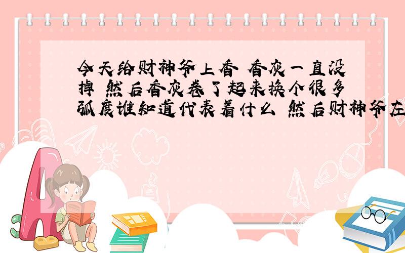 今天给财神爷上香 香灰一直没掉 然后香灰卷了起来换个很多弧度谁知道代表着什么 然后财神爷左边亮特别亮