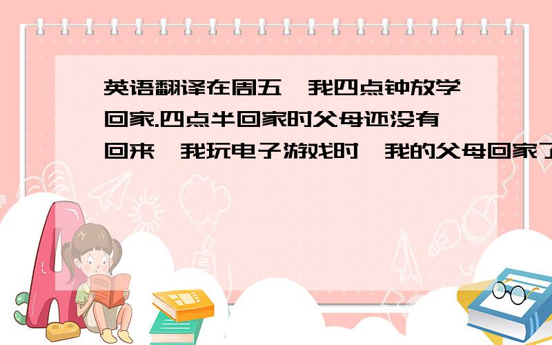 英语翻译在周五,我四点钟放学回家.四点半回家时父母还没有回来,我玩电子游戏时,我的父母回家了,我马上关上了电脑,开始做作