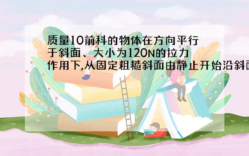 质量10前科的物体在方向平行于斜面、大小为120N的拉力作用下,从固定粗糙斜面由静止开始沿斜面向上运动,拉力作用t=2s