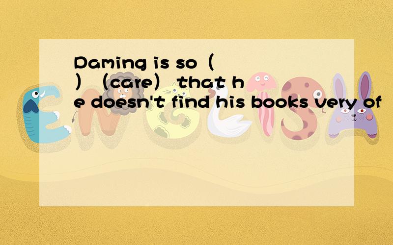 Daming is so（ ）（care） that he doesn't find his books very of