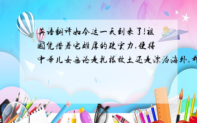 英语翻译如今这一天到来了!祖国凭借着它雄厚的硬实力,使得中华儿女无论是扎根故土还是漂泊海外,都得到如影随行的庇护.利比亚